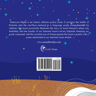 Muharram Nights is an Islamic children's poetry book. It portrays the battle of Karbala and the sacrifices endured in a language easily comprehended by children. The book practically illustrates the story of Imam Hussein's infant son; Abdullah, and the loyalty of our beloved Imam's horse; Zuljanah. Keeping our youth connected with the awaited son of Fatima (pbuh) the book is ended with a poem dedicated to our beloved Imam Mahdi.